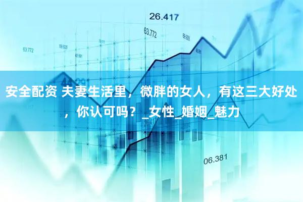 安全配资 夫妻生活里，微胖的女人，有这三大好处，你认可吗？_女性_婚姻_魅力