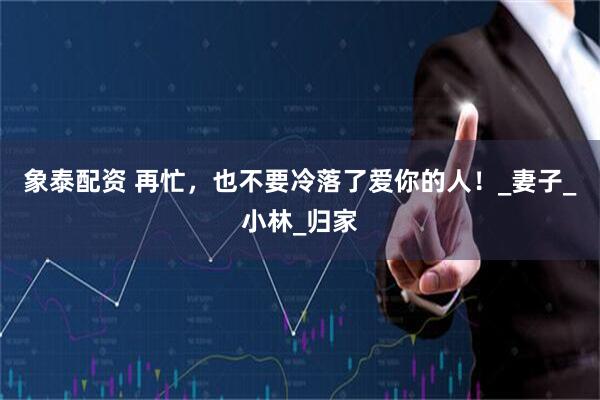 象泰配资 再忙，也不要冷落了爱你的人！_妻子_小林_归家