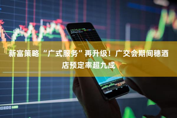 新富策略 “广式服务”再升级！广交会期间穗酒店预定率超九成