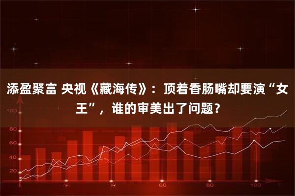 添盈聚富 央视《藏海传》：顶着香肠嘴却要演“女王”，谁的审美出了问题？