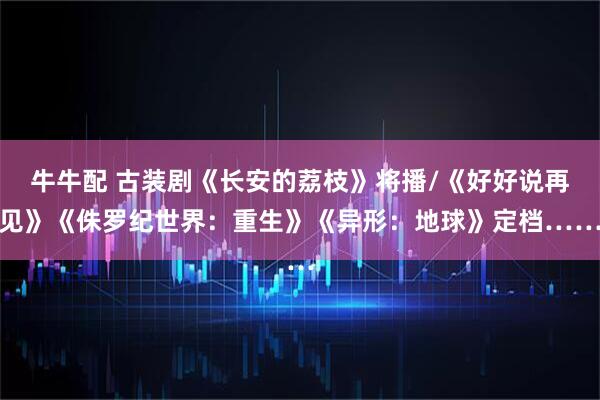牛牛配 古装剧《长安的荔枝》将播/《好好说再见》《侏罗纪世界：重生》《异形：地球》定档……