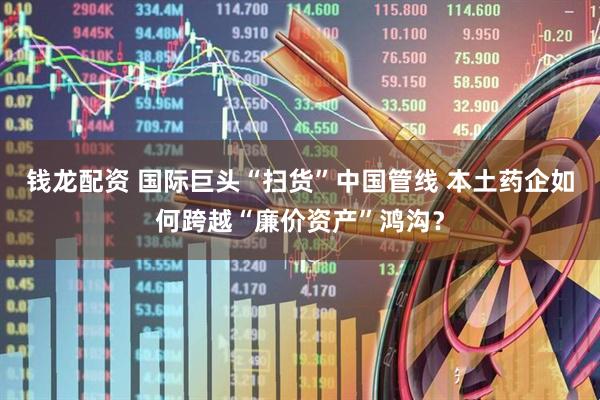 钱龙配资 国际巨头“扫货”中国管线 本土药企如何跨越“廉价资产”鸿沟？