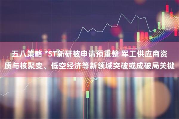 五八策略 *ST新研被申请预重整 军工供应商资质与核聚变、低空经济等新领域突破或成破局关键