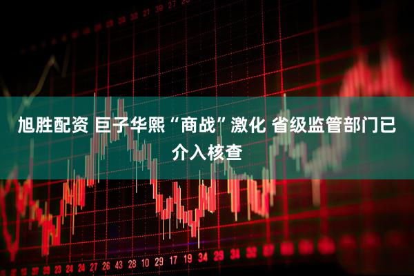 旭胜配资 巨子华熙“商战”激化 省级监管部门已介入核查
