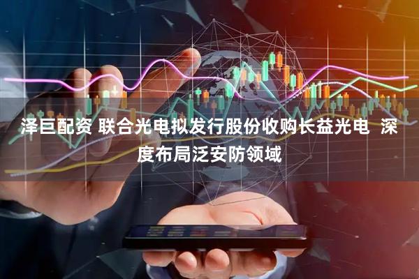 泽巨配资 联合光电拟发行股份收购长益光电  深度布局泛安防领域