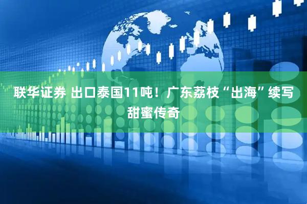 联华证券 出口泰国11吨！广东荔枝“出海”续写甜蜜传奇