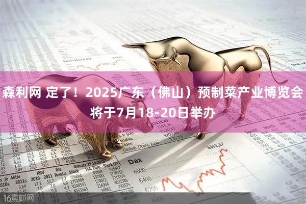 森利网 定了！2025广东（佛山）预制菜产业博览会将于7月18-20日举办