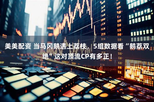 美美配资 当马冈鹅遇上荔枝，5组数据看“鹅荔双绝”这对顶流CP有多正！