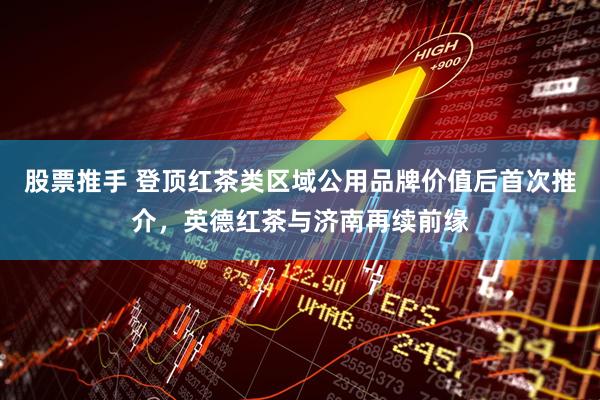 股票推手 登顶红茶类区域公用品牌价值后首次推介，英德红茶与济南再续前缘