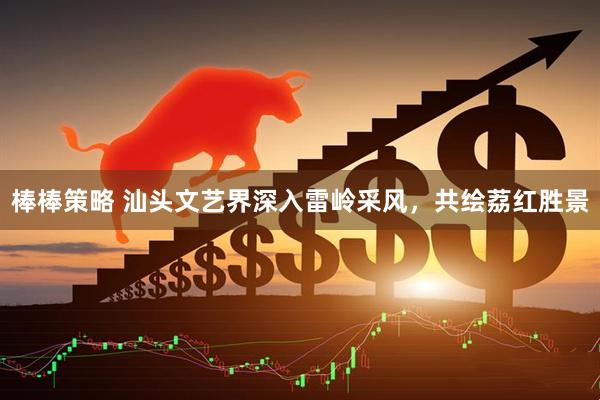 棒棒策略 汕头文艺界深入雷岭采风，共绘荔红胜景