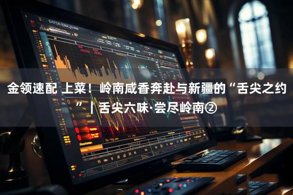金领速配 上菜！岭南咸香奔赴与新疆的“舌尖之约”｜舌尖六味·尝尽岭南②