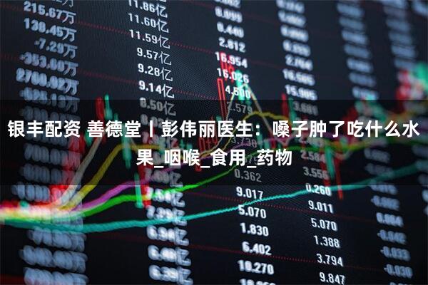 银丰配资 善德堂丨彭伟丽医生：嗓子肿了吃什么水果_咽喉_食用_药物