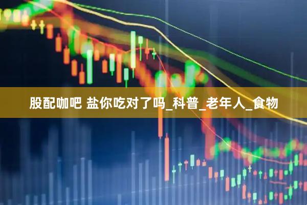 股配咖吧 盐你吃对了吗_科普_老年人_食物