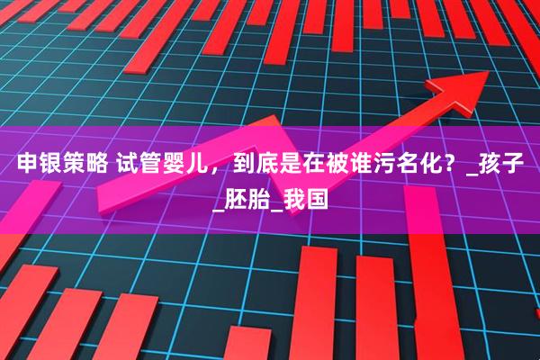 申银策略 试管婴儿，到底是在被谁污名化？_孩子_胚胎_我国