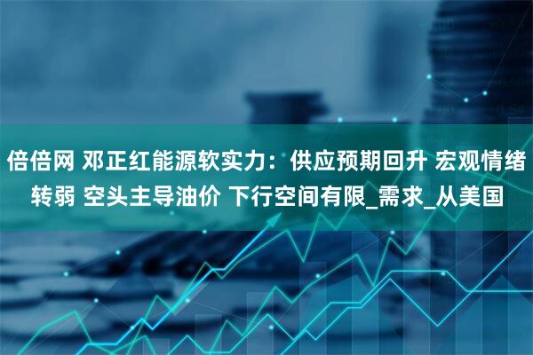 倍倍网 邓正红能源软实力：供应预期回升 宏观情绪转弱 空头主导油价 下行空间有限_需求_从美国