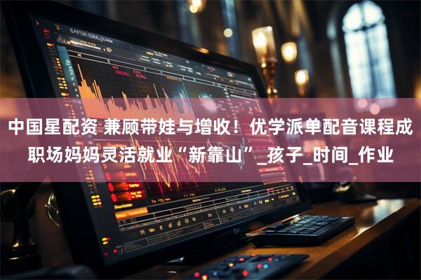 中国星配资 兼顾带娃与增收！优学派单配音课程成职场妈妈灵活就业“新靠山”_孩子_时间_作业