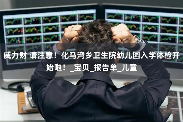 威力财 请注意！化马湾乡卫生院幼儿园入学体检开始啦！_宝贝_报告单_儿童
