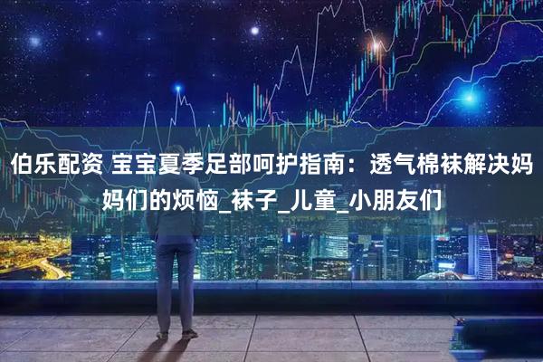 伯乐配资 宝宝夏季足部呵护指南：透气棉袜解决妈妈们的烦恼_袜子_儿童_小朋友们