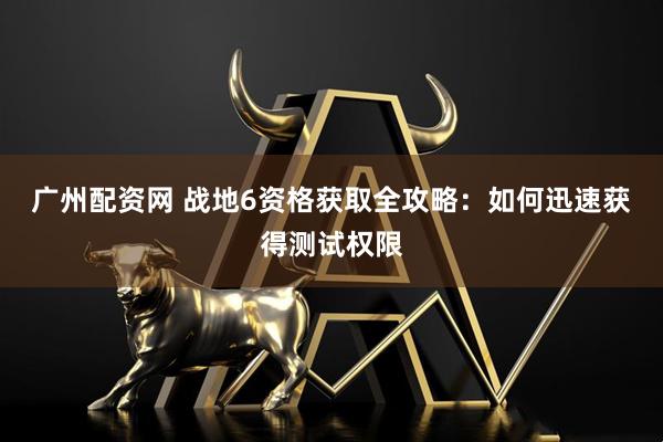 广州配资网 战地6资格获取全攻略：如何迅速获得测试权限