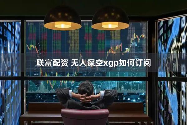 联富配资 无人深空xgp如何订阅