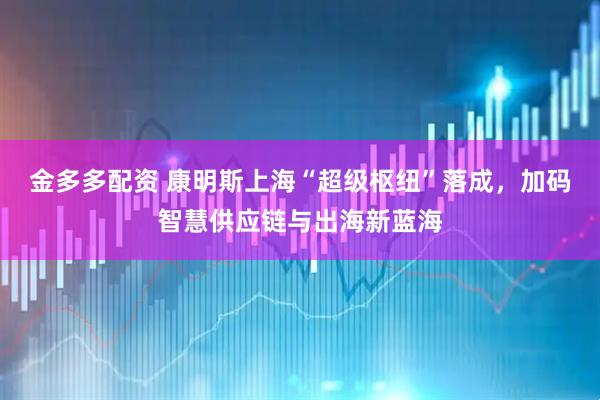 金多多配资 康明斯上海“超级枢纽”落成，加码智慧供应链与出海新蓝海