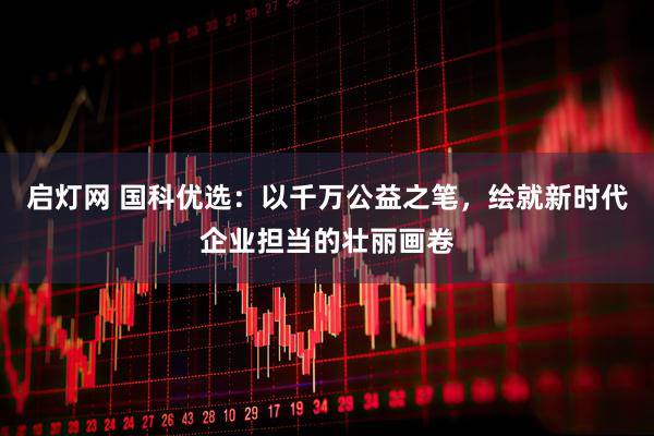 启灯网 国科优选：以千万公益之笔，绘就新时代企业担当的壮丽画卷