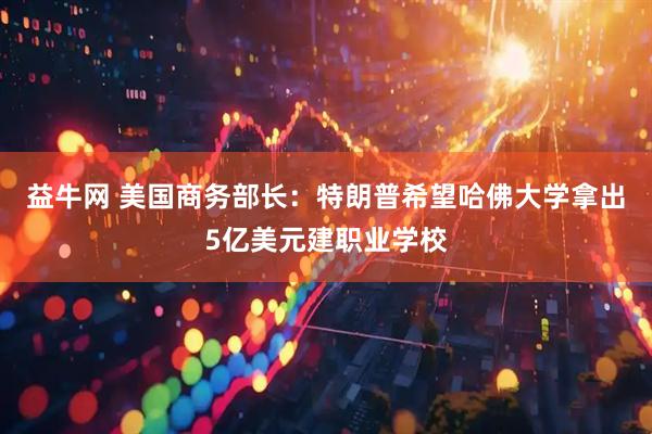 益牛网 美国商务部长：特朗普希望哈佛大学拿出5亿美元建职业学校