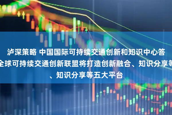 泸深策略 中国国际可持续交通创新和知识中心答每经问：全球可持续交通创新联盟将打造创新融合、知识分享等五大平台
