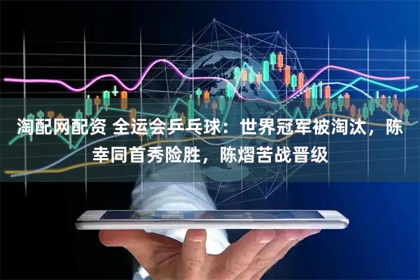 淘配网配资 全运会乒乓球：世界冠军被淘汰，陈幸同首秀险胜，陈熠苦战晋级