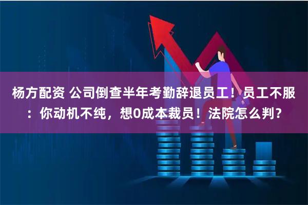 杨方配资 公司倒查半年考勤辞退员工！员工不服：你动机不纯，想0成本裁员！法院怎么判？