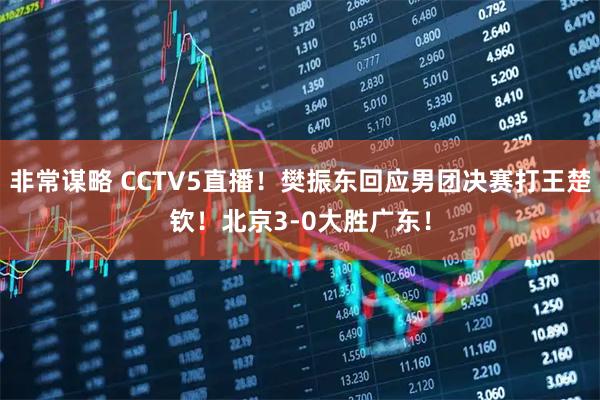 非常谋略 CCTV5直播！樊振东回应男团决赛打王楚钦！北京3-0大胜广东！