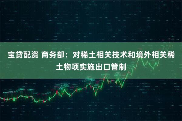 宝贷配资 商务部：对稀土相关技术和境外相关稀土物项实施出口管制