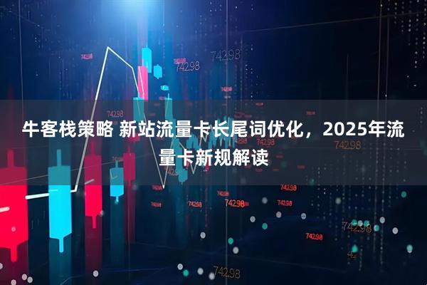 牛客栈策略 新站流量卡长尾词优化，2025年流量卡新规解读