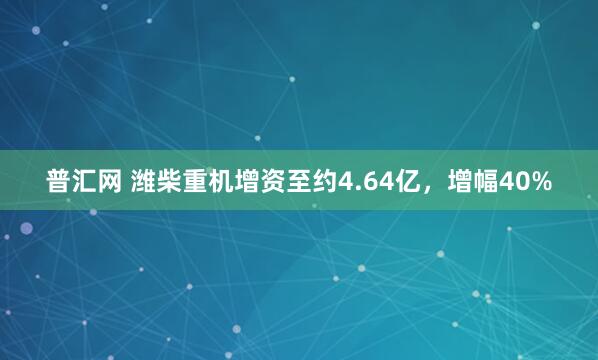 普汇网 潍柴重机增资至约4.64亿，增幅40%