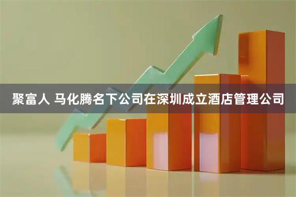 聚富人 马化腾名下公司在深圳成立酒店管理公司