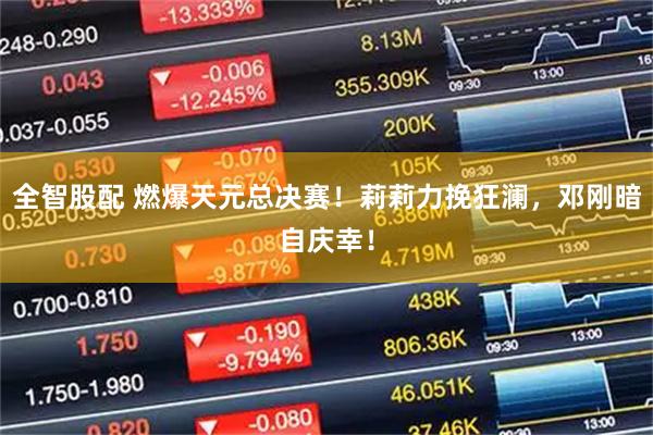 全智股配 燃爆天元总决赛！莉莉力挽狂澜，邓刚暗自庆幸！