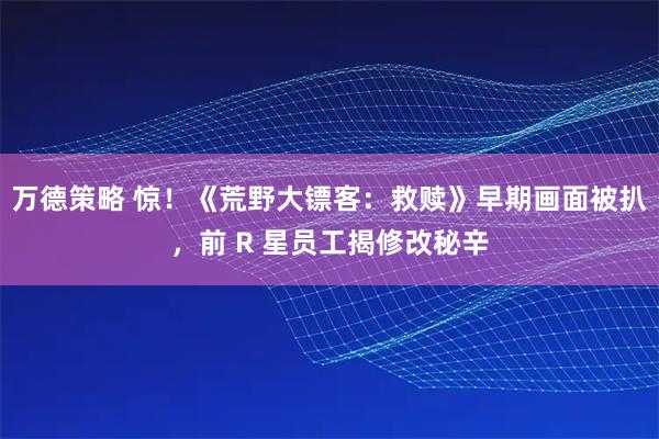 万德策略 惊！《荒野大镖客：救赎》早期画面被扒，前 R 星员工揭修改秘辛