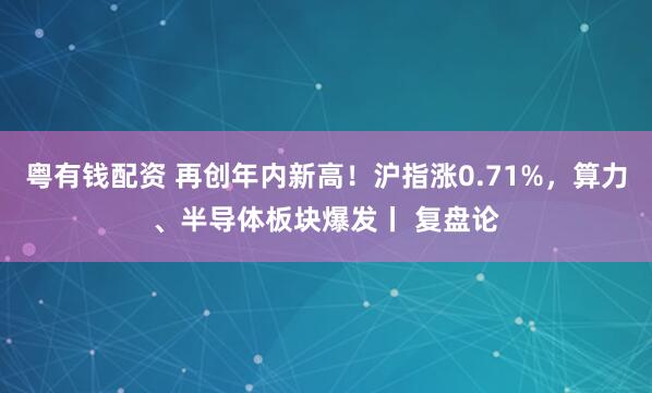 粤有钱配资 再创年内新高！沪指涨0.71%，算力、半导体板块爆发丨 复盘论