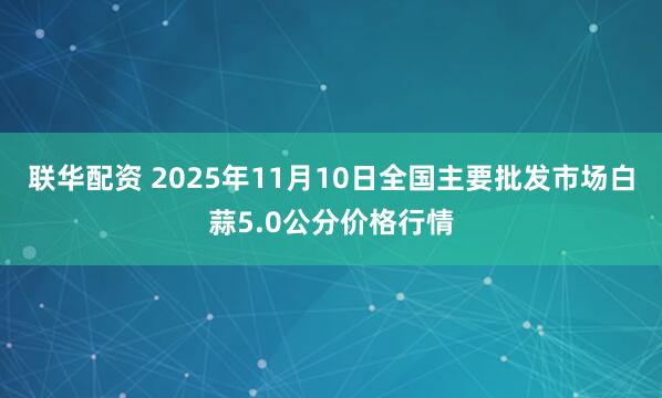 联华配资 2025年11月10日全国主要批发市场白蒜5.0公分价格行情