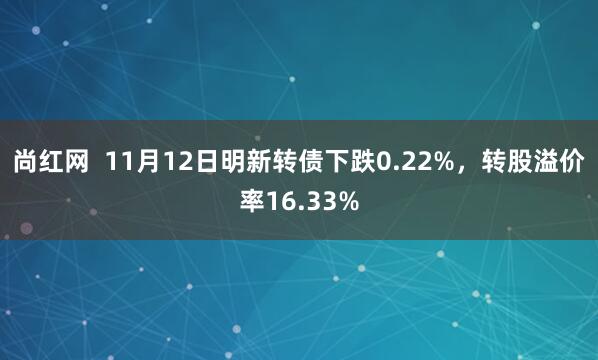 尚红网  11月12日明新转债下跌0.22%，转股溢价率16.33%
