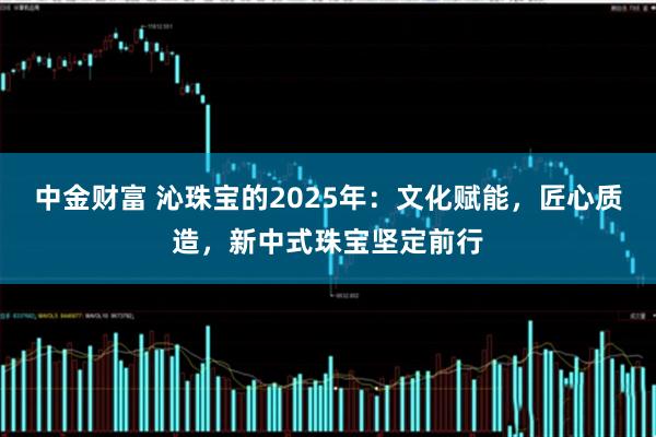 中金财富 沁珠宝的2025年：文化赋能，匠心质造，新中式珠宝坚定前行