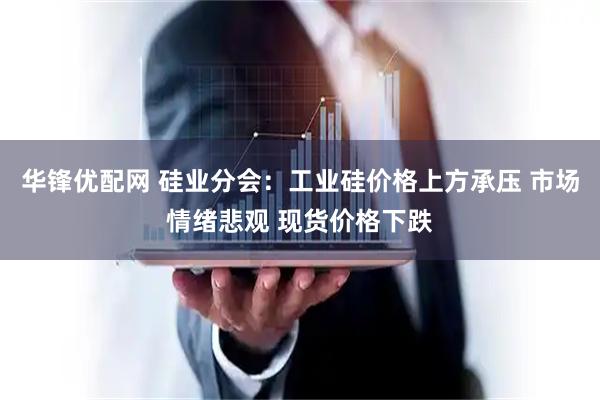 华锋优配网 硅业分会：工业硅价格上方承压 市场情绪悲观 现货价格下跌