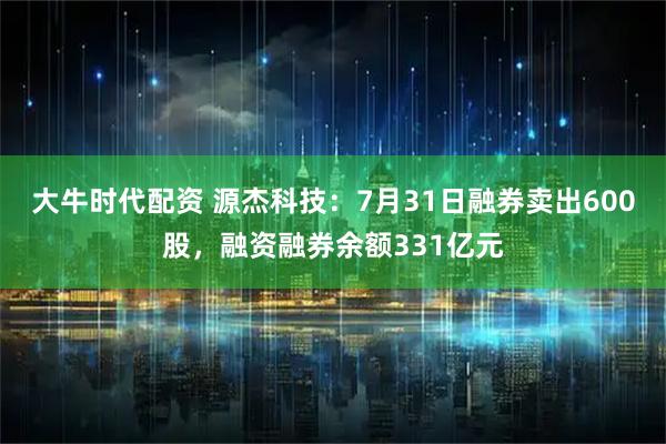 大牛时代配资 源杰科技：7月31日融券卖出600股，融资融券余额331亿元